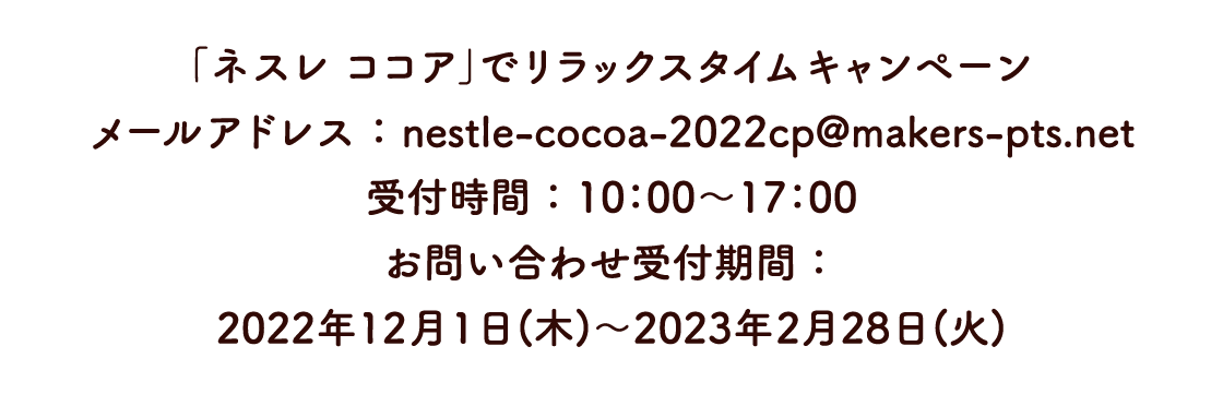 「ネスレ ココア」でリラックスタイムキャンペーン　メールアドレス ： nestle-cocoa-2022cp@makers-pts.net　受付時間 ： 10：00〜17：00　お問い合わせ受付期間 ： 2022年12月1日(木)～2023年2月28日(火)